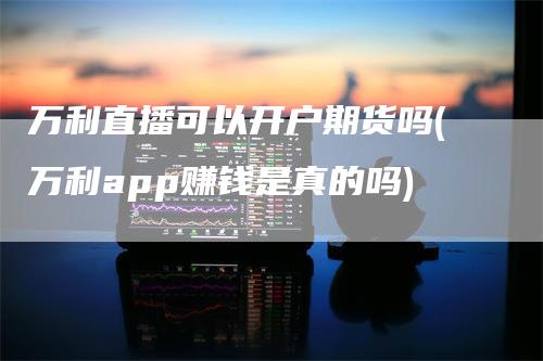 万利直播可以开户期货吗(万利app赚钱是真的吗)