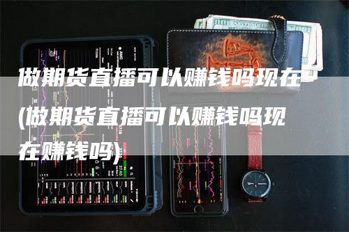 做期货直播可以赚钱吗现在(做期货直播可以赚钱吗现在赚钱吗)