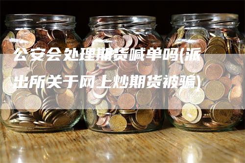 公安会处理期货喊单吗(派出所关于网上炒期货被骗)