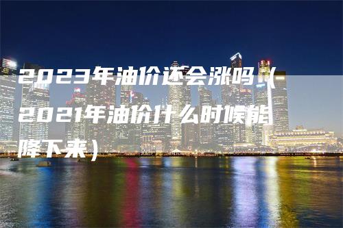 2023年油价还会涨吗（2021年油价什么时候能降下来）