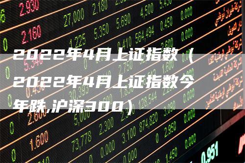 2022年4月上证指数（2022年4月上证指数今年跌,沪深300）