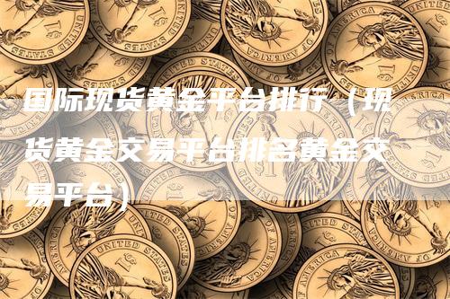 国际现货黄金平台排行（现货黄金交易平台排名黄金交易平台）