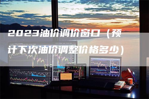 2023油价调价窗口（预计下次油价调整价格多少）