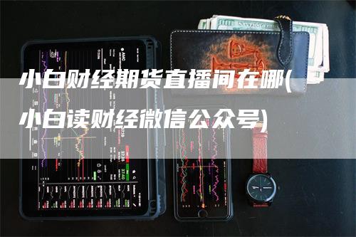 小白财经期货直播间在哪(小白读财经微信公众号)