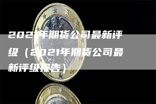 2021年期货公司最新评级（2021年期货公司最新评级报告）