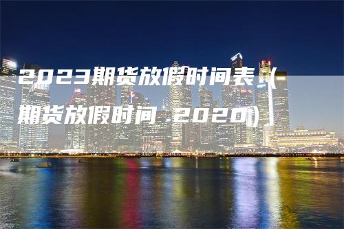 2023期货放假时间表（期货放假时间 2020）