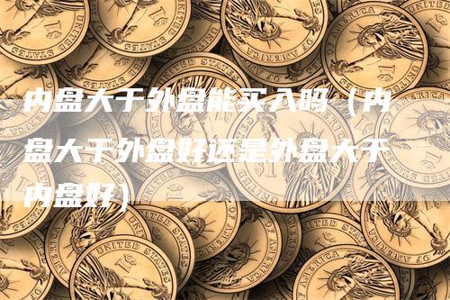 内盘大于外盘能买入吗（内盘大于外盘好还是外盘大于内盘好）