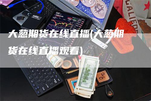 大葱期货在线直播(大葱期货在线直播观看)