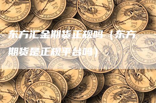 东方汇金期货正规吗（东方期货是正规平台吗）