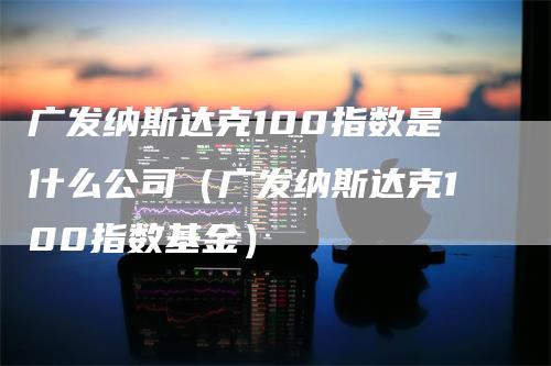 广发纳斯达克100指数是什么公司（广发纳斯达克100指数基金）