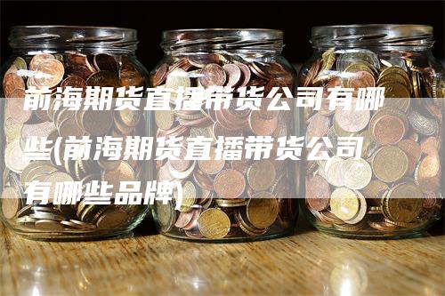 前海期货直播带货公司有哪些(前海期货直播带货公司有哪些品牌)