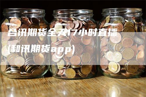 合讯期货全天17小时直播(和讯期货app)