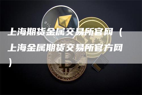 上海期货金属交易所官网（上海金属期货交易所官方网）