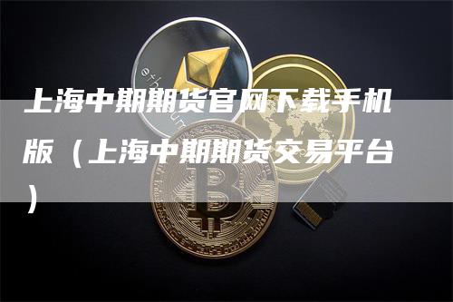 上海中期期货官网下载手机版（上海中期期货交易平台）