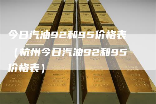 今日汽油92和95价格表（杭州今日汽油92和95价格表）