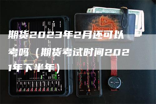 期货2023年2月还可以考吗（期货考试时间2021年下半年）