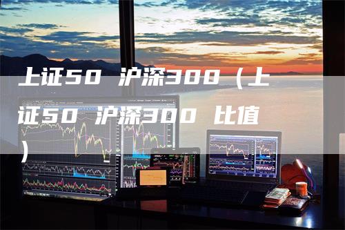 上证50 沪深300（上证50 沪深300 比值）