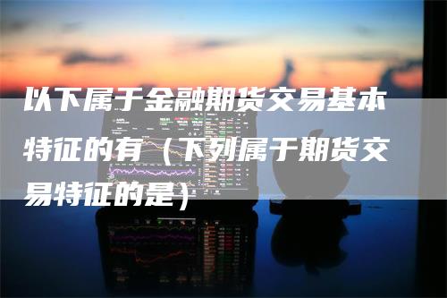 以下属于金融期货交易基本特征的有（下列属于期货交易特征的是）