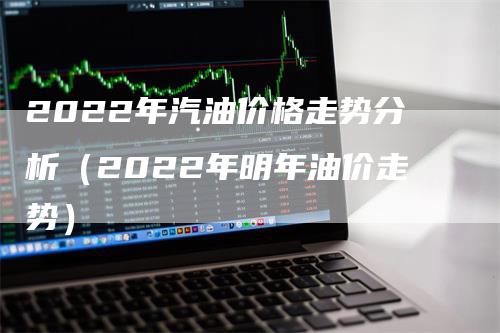 2022年汽油价格走势分析（2022年明年油价走势）