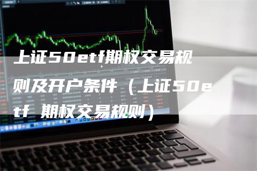 上证50etf期权交易规则及开户条件（上证50etf 期权交易规则）