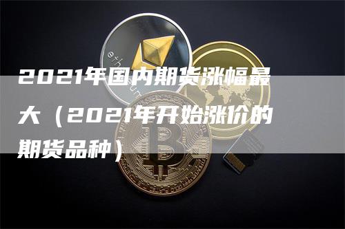 2021年国内期货涨幅最大（2021年开始涨价的期货品种）