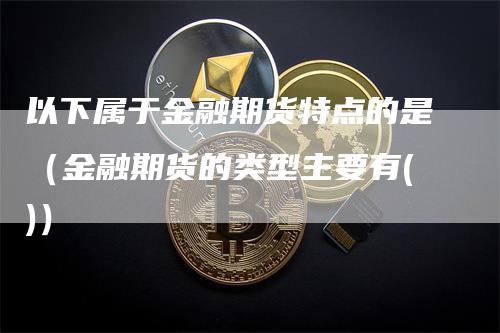 以下属于金融期货特点的是（金融期货的类型主要有()）