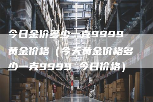 今日金价多少一克9999黄金价格（今天黄金价格多少一克9999 今日价格）