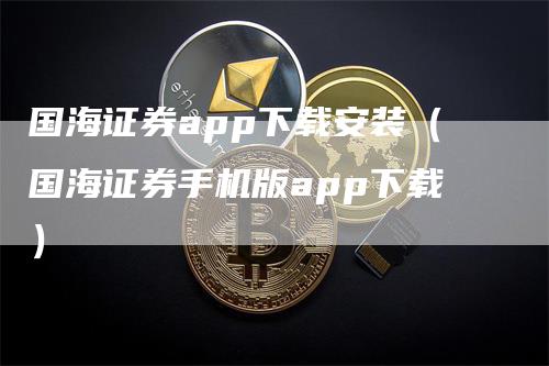 国海证券app下载安装（国海证券手机版app下载）