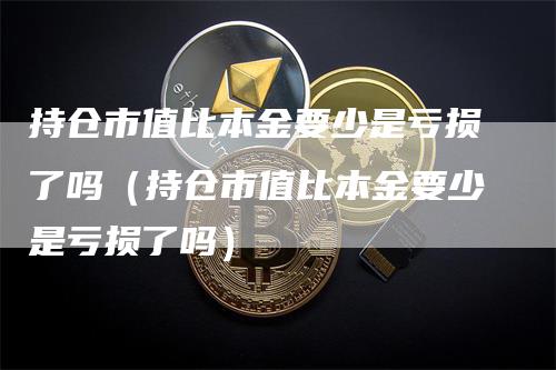 持仓市值比本金要少是亏损了吗（持仓市值比本金要少是亏损了吗）