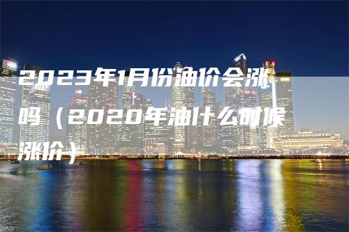 2023年1月份油价会涨吗（2020年油什么时候涨价）