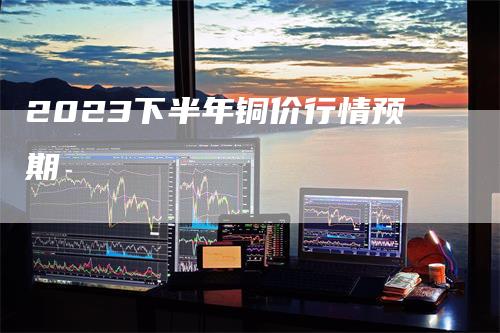 2023下半年铜价行情预期