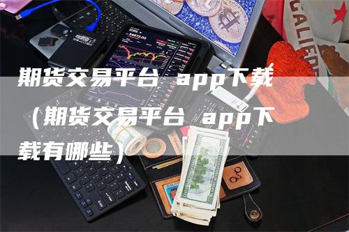 期货交易平台 app下载（期货交易平台 app下载有哪些）