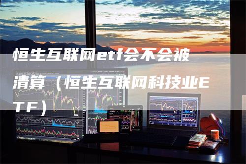 恒生互联网etf会不会被清算（恒生互联网科技业ETF）