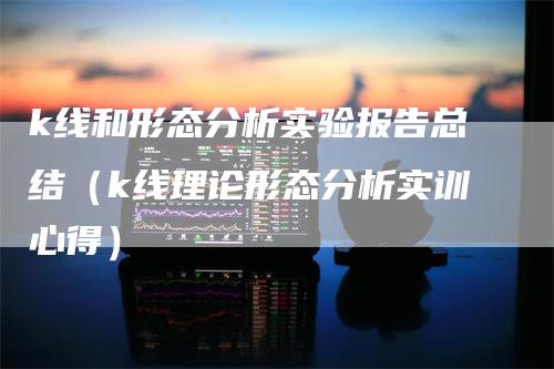 k线和形态分析实验报告总结（k线理论形态分析实训心得）