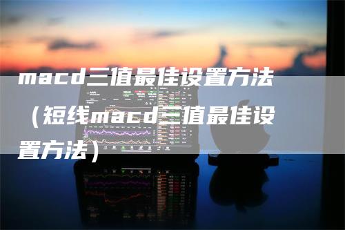 macd三值最佳设置方法（短线macd三值最佳设置方法）