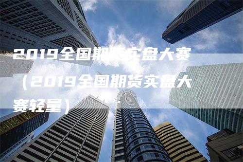 2019全国期货实盘大赛（2019全国期货实盘大赛轻量）