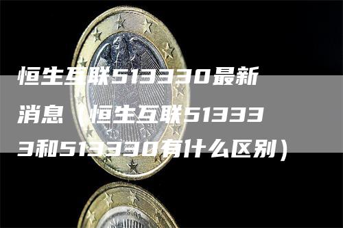 恒生互联513330最新消息（恒生互联513333和513330有什么区别）