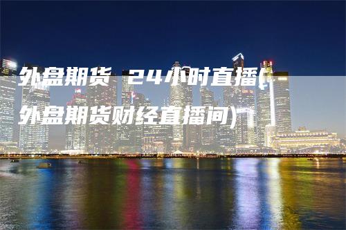 外盘期货 24小时直播(外盘期货财经直播间)