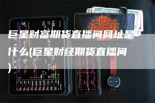 巨星财富期货直播间网址是什么(巨星财经期货直播间)