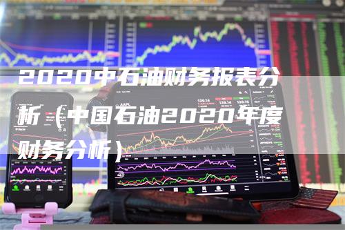 2020中石油财务报表分析（中国石油2020年度财务分析）