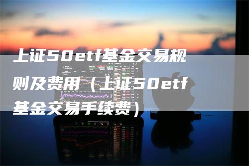 上证50etf基金交易规则及费用（上证50etf基金交易手续费）