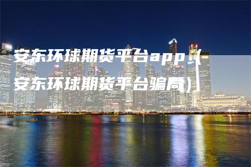 安东环球期货平台app（安东环球期货平台骗局）