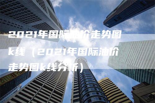 2021年国际油价走势图k线（2021年国际油价走势图k线分析）