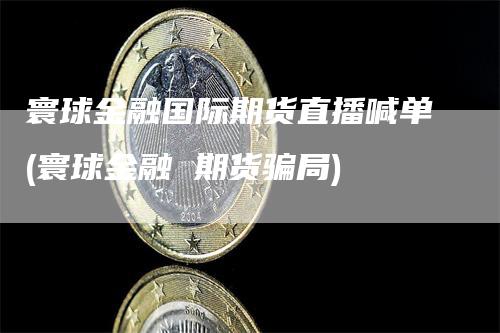 寰球金融国际期货直播喊单(寰球金融 期货骗局)