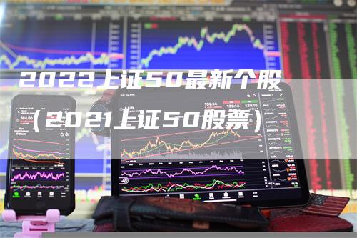 2022上证50最新个股（2021上证50股票）