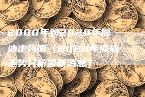 2000年到2020年原油走势图（2020年原油走势分析最新消息）