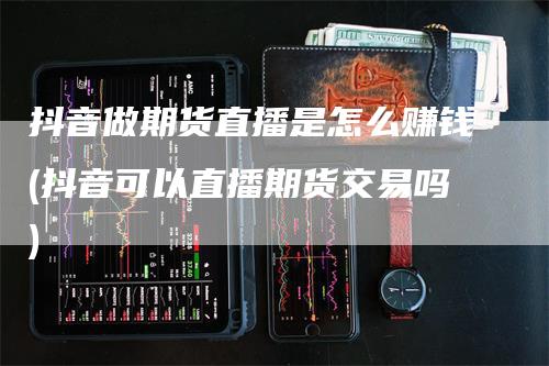 抖音做期货直播是怎么赚钱(抖音可以直播期货交易吗)