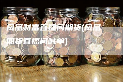 凤凰财富直播间期货(凤凰期货直播间喊单)