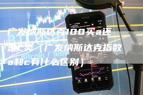 广发纳斯达克100买a还是c类（广发纳斯达克指数a和c有什么区别）