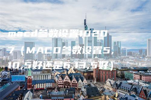 macd参数设置10207（MACD参数设置5,10,5好还是6,13,5好）